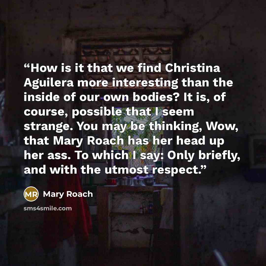 “How is it that we find Christina Aguilera more interesting than the inside of our own bodies? It is, of course, possible that I seem strange. You may be thinking, Wow, that Mary Roach has her head up her ass. To which I say: Only briefly, and with the utmost respect.” quote by Mary Roach
