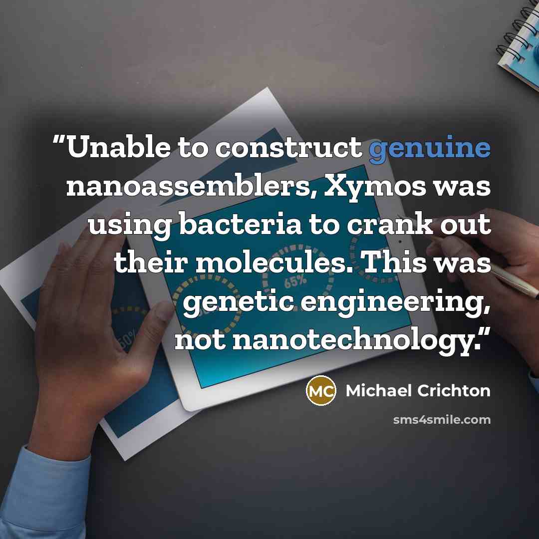“Unable to construct genuine nanoassemblers, Xymos was using bacteria to crank out their molecules. This was genetic engineering, not nanotechnology.” quote by Michael Crichton