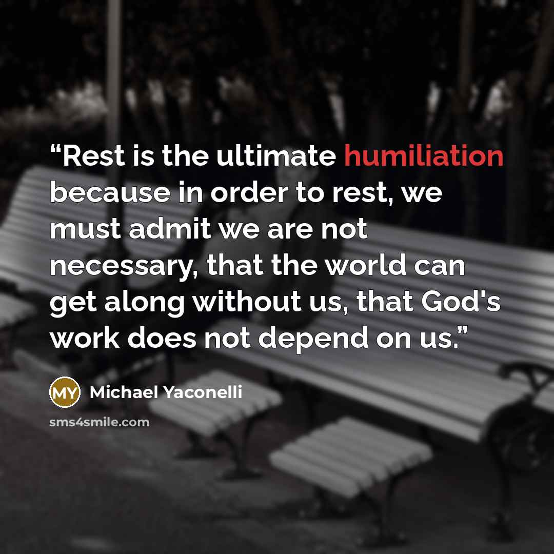 “Rest is the ultimate humiliation because in order to rest, we must admit we are not necessary, that the world can get along without us, that God's work does not depend on us.” quote by Michael Yaconelli