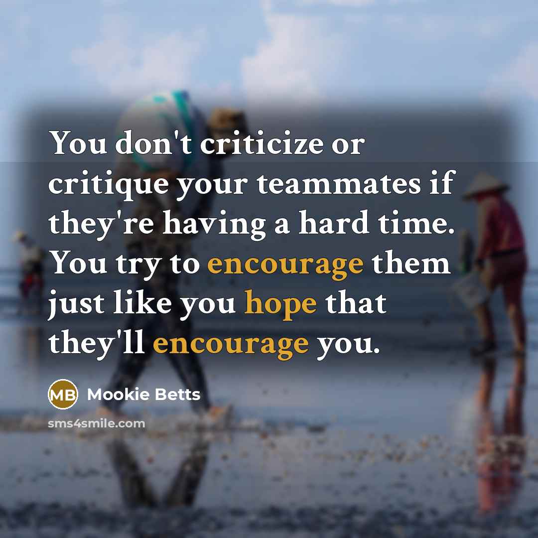 “You don't criticize or critique your teammates if they're having a hard time. You try to encourage them just like you hope that they'll encourage you.” quote by Mookie Betts