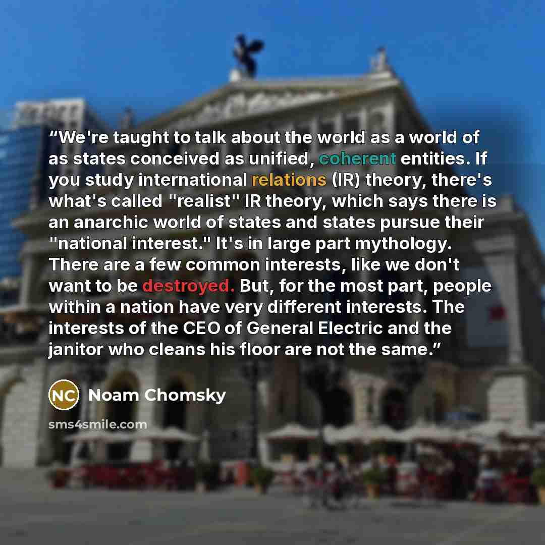 “We're taught to talk about the world as a world of as states conceived as unified, coherent entities. If you study international relations (IR) theory, there's what's called "realist" IR theory, which says there is an anarchic world of states and states pursue their "national interest." It's in…” quote by Noam Chomsky