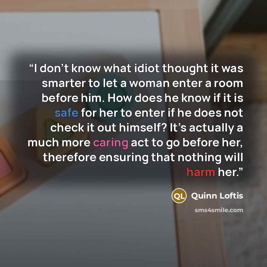 “I don’t know what idiot thought it was smarter to let a woman enter a room before him. How does he know if it is safe for her to enter if he does not check it out himself? It’s actually a much more caring act to go before her, therefore ensuring that nothing will harm her.” quote by Quinn Loftis