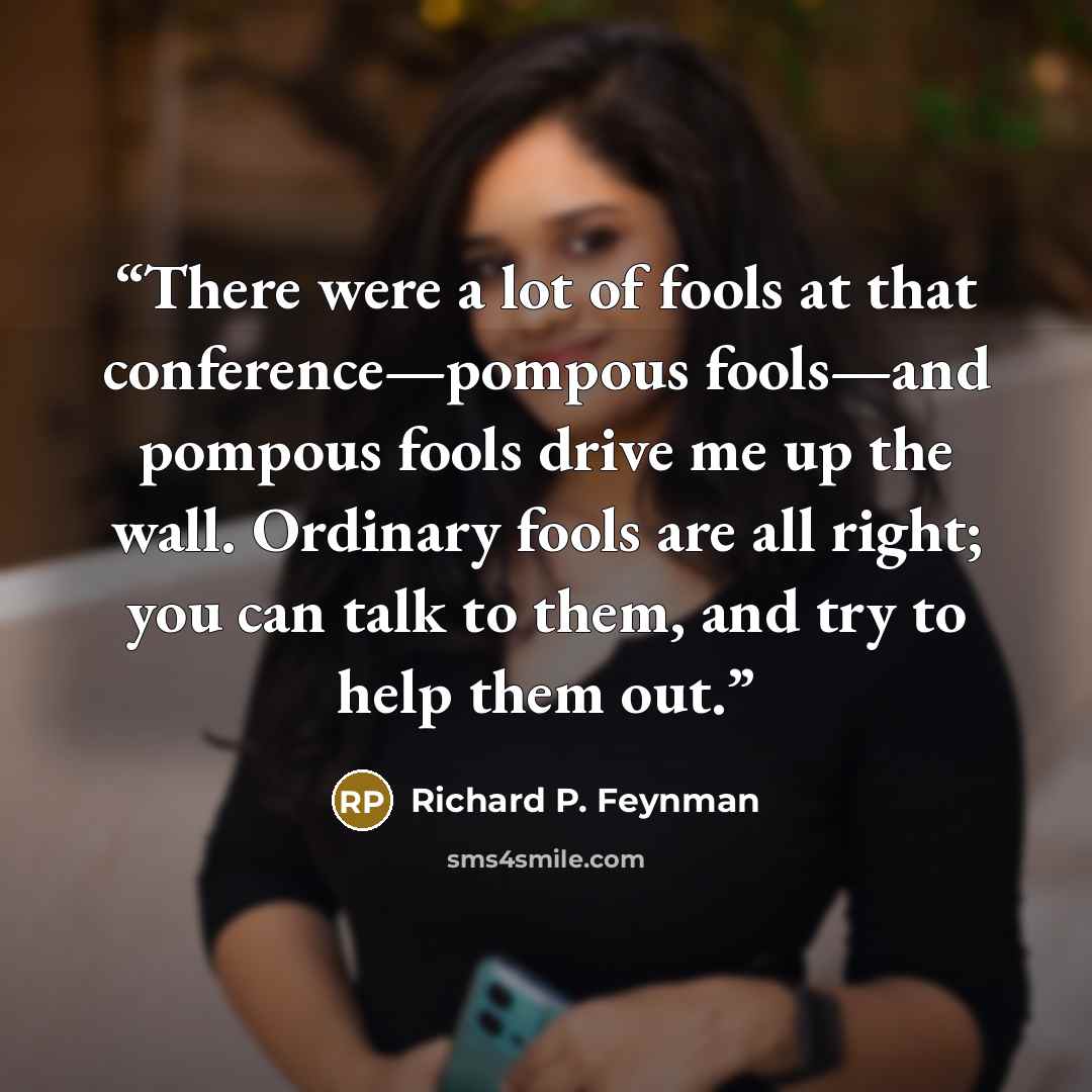 “There were a lot of fools at that conference—pompous fools—and pompous fools drive me up the wall. Ordinary fools are all right; you can talk to them, and try to help them out.” quote by Richard P. Feynman