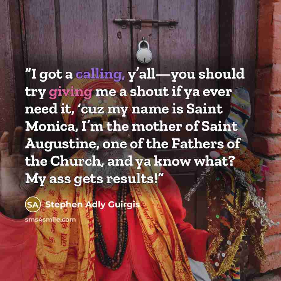 “I got a calling, y’all—you should try giving me a shout if ya ever need it, ‘cuz my name is Saint Monica, I’m the mother of Saint Augustine, one of the Fathers of the Church, and ya know what? My ass gets results!” quote by Stephen Adly Guirgis