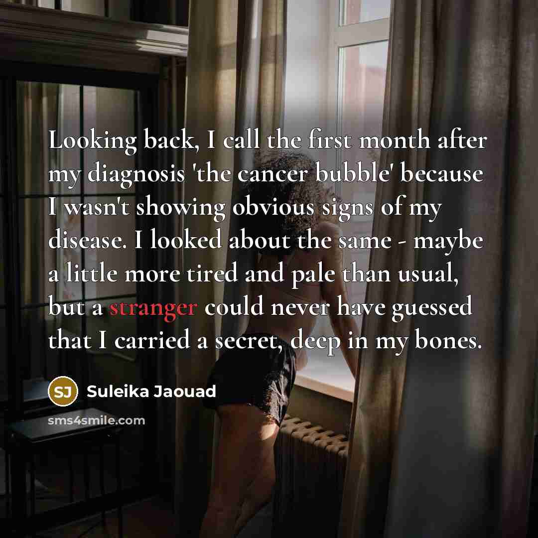 “Looking back, I call the first month after my diagnosis 'the cancer bubble' because I wasn't showing obvious signs of my disease. I looked about the same - maybe a little more tired and pale than usual, but a stranger could never have guessed that I carried a secret, deep in my bones.” quote by Suleika Jaouad