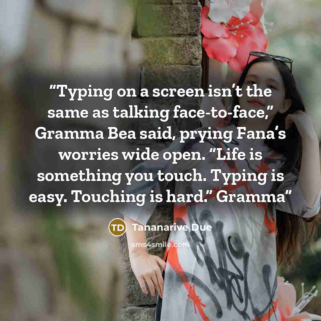 “Typing on a screen isn’t the same as talking face-to-face,” Gramma Bea said, prying Fana’s worries wide open. “Life is something you touch. Typing is easy. Touching is hard.” Gramma” quote by Tananarive Due