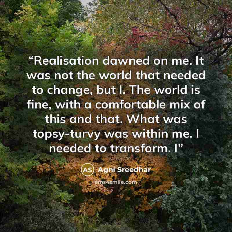 “Realisation dawned on me. It was not the world that needed to change, but I. The world is fine, with a comfortable mix of this and that. What was topsy-turvy was within me. I needed to transform. I” quote by Agni Sreedhar