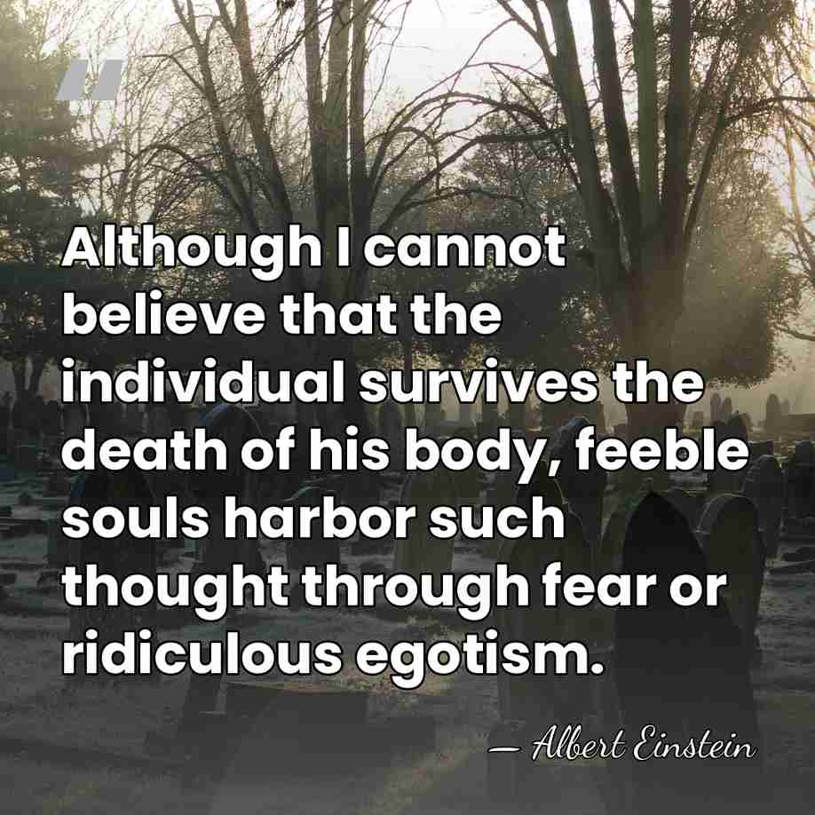 Although I cannot believe that the individual survives the death of his&hellip; - Albert Einstein