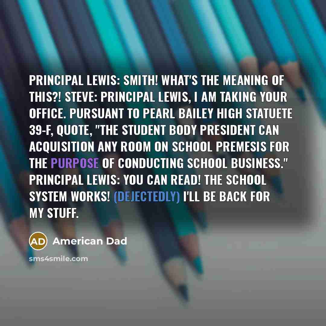 “Principal Lewis: Smith! What's the meaning of this?! Steve: Principal Lewis, I am taking your office. Pursuant to Pearl Bailey High Statuete 39-F, quote, "The Student Body President can acquisition any room on school premesis for the purpose of conducting school business." Principal Lewis: You can…” quote by American Dad