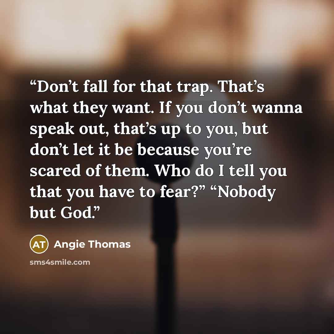 “Don’t fall for that trap. That’s what they want. If you don’t wanna speak out, that’s up to you, but don’t let it be because you’re scared of them. Who do I tell you that you have to fear?” “Nobody but God.” quote by Angie Thomas