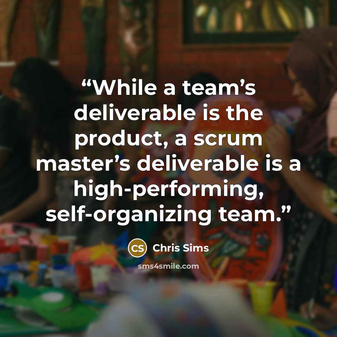 “While a team’s deliverable is the product, a scrum master’s deliverable is a high-performing, self-organizing team.” quote by Chris Sims