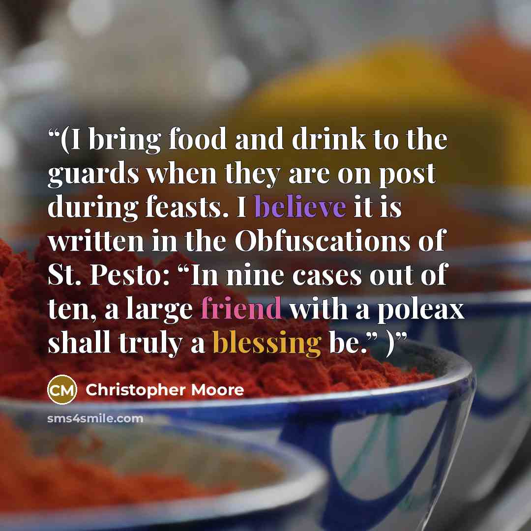 “(I bring food and drink to the guards when they are on post during feasts. I believe it is written in the Obfuscations of St. Pesto: “In nine cases out of ten, a large friend with a poleax shall truly a blessing be.” )” quote by Christopher Moore