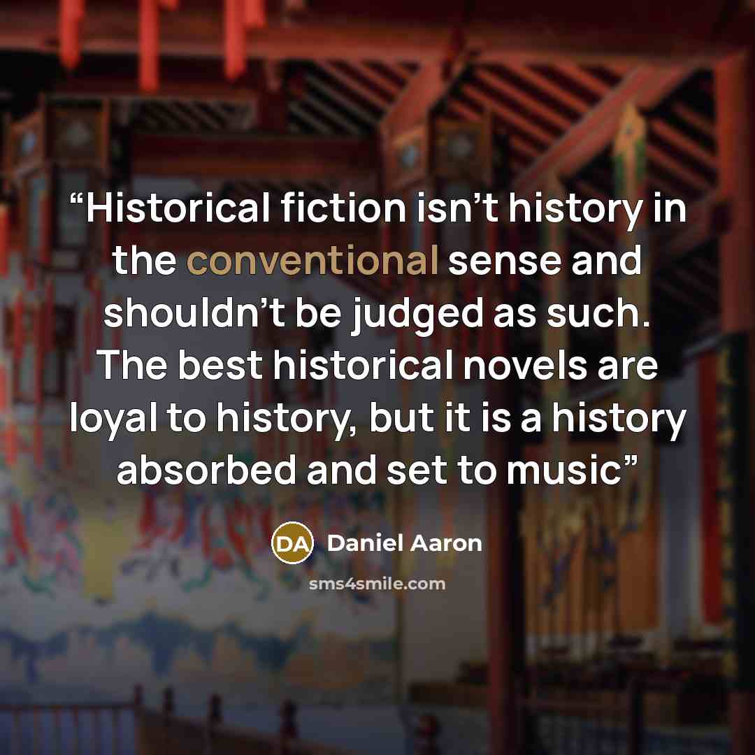 “Historical fiction isn't history in the conventional sense and shouldn't be judged as such. The best historical novels are loyal to history, but it is a history absorbed and set to music” quote by Daniel Aaron