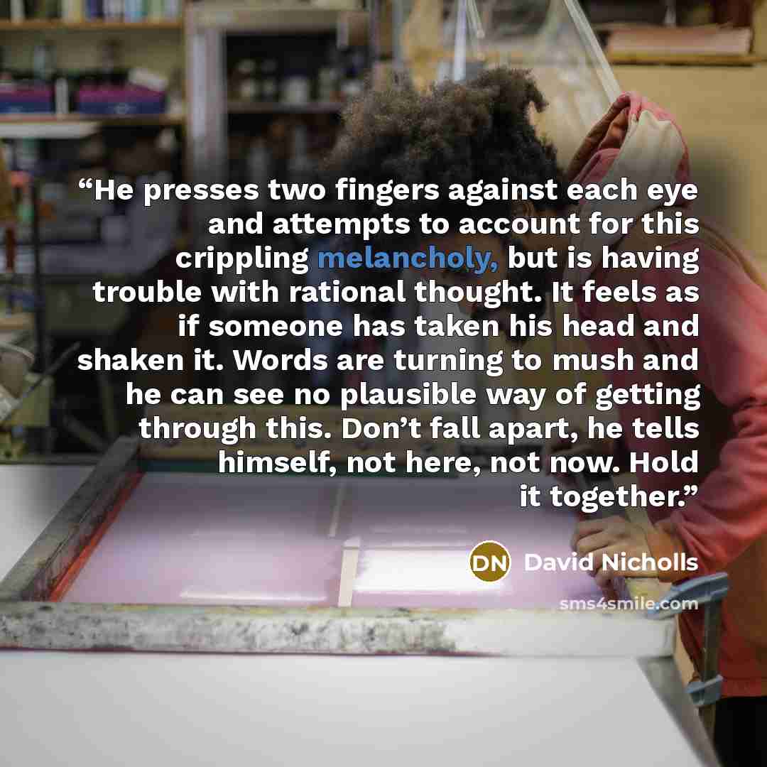 “He presses two fingers against each eye and attempts to account for this crippling melancholy, but is having trouble with rational thought. It feels as if someone has taken his head and shaken it. Words are turning to mush and he can see no plausible way of getting through this. Don’t fall apart…” quote by David Nicholls
