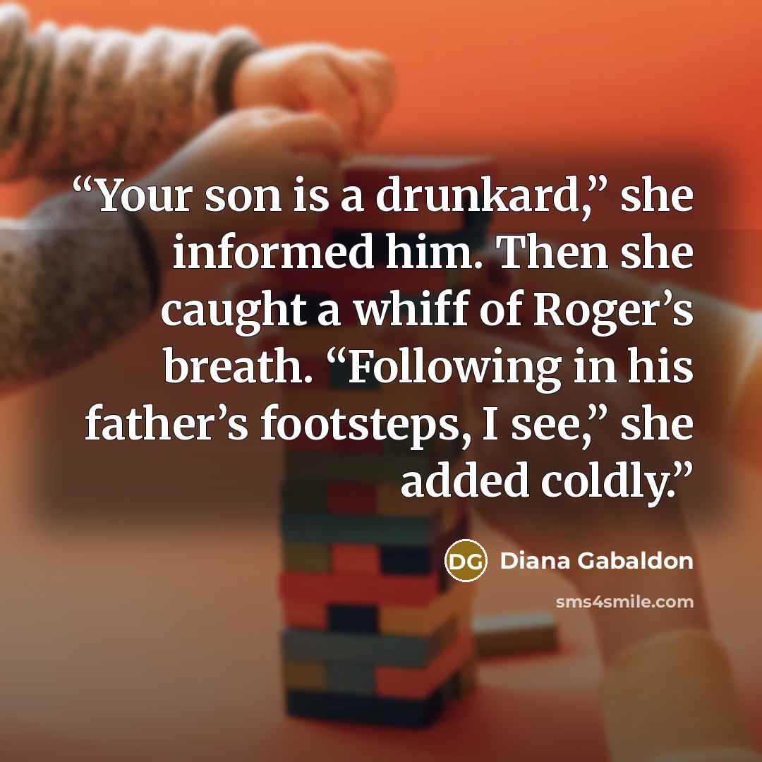 “Your son is a drunkard,” she informed him. Then she caught a whiff of Roger’s breath. “Following in his father’s footsteps, I see,” she added coldly.” quote by Diana Gabaldon
