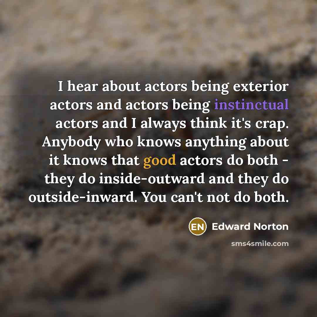 “I hear about actors being exterior actors and actors being instinctual actors and I always think it's crap. Anybody who knows anything about it knows that good actors do both - they do inside-outward and they do outside-inward. You can't not do both.” quote by Edward Norton