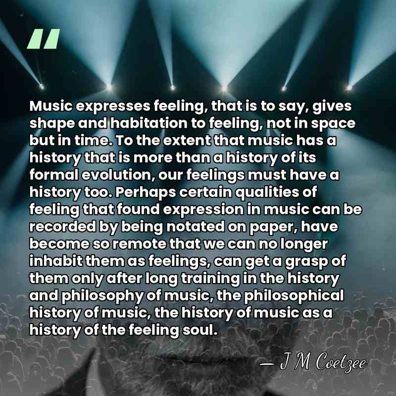 Music expresses feeling, that is to say, gives shape and habitation to&hellip; - J M Coetzee