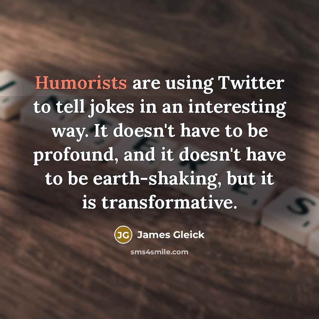 “Humorists are using Twitter to tell jokes in an interesting way. It doesn't have to be profound, and it doesn't have to be earth-shaking, but it is transformative.” quote by James Gleick