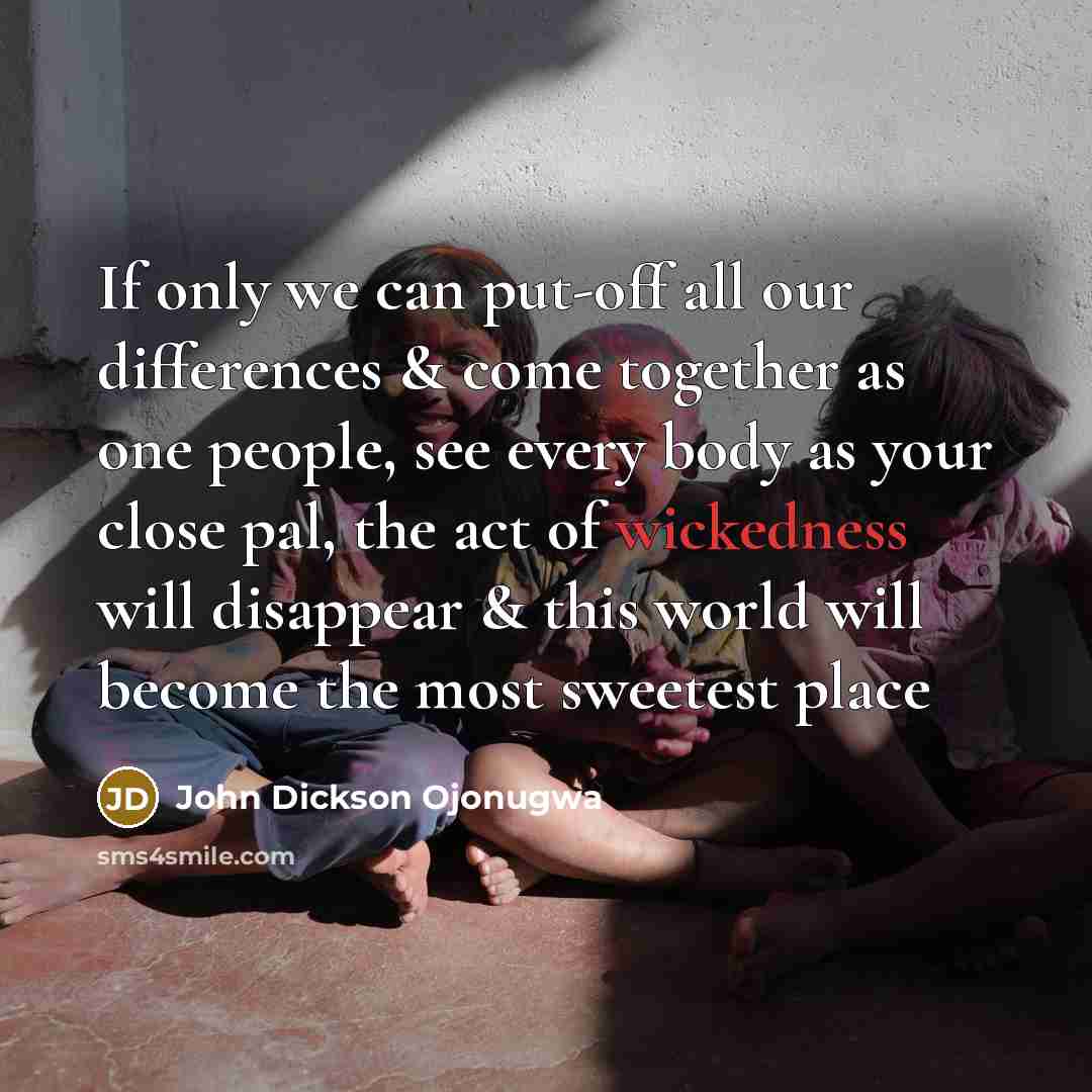 “If only we can put-off all our differences & come together as one people, see every body as your close pal, the act of wickedness will disappear & this world will become the most sweetest place” quote by John Dickson Ojonugwa