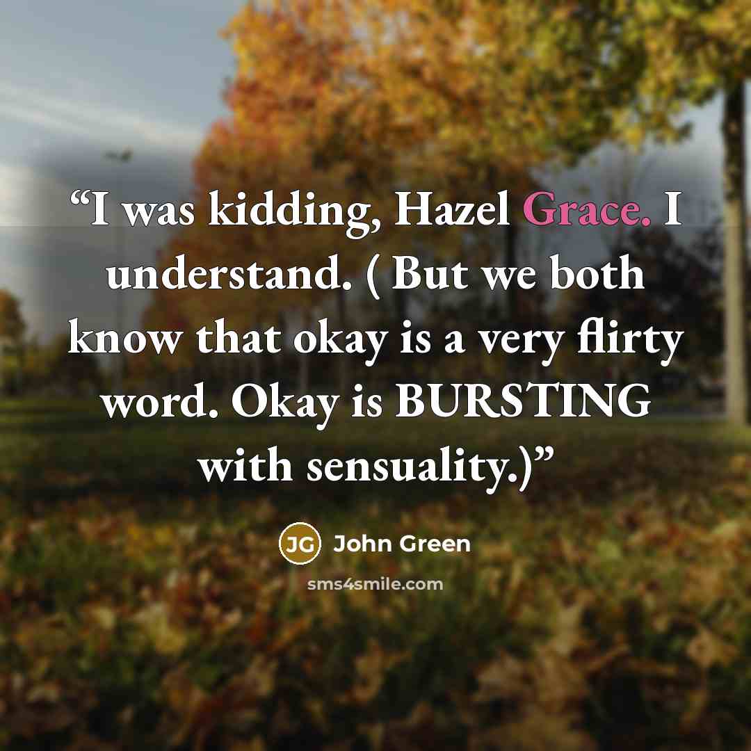 “I was kidding, Hazel Grace. I understand. ( But we both know that okay is a very flirty word. Okay is BURSTING with sensuality.)” quote by John Green