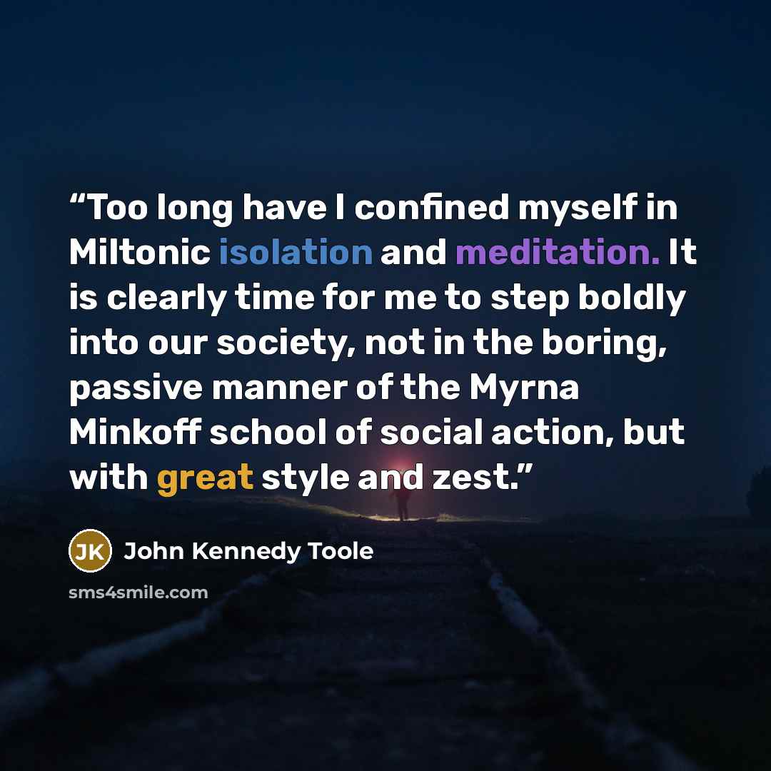 “Too long have I confined myself in Miltonic isolation and meditation. It is clearly time for me to step boldly into our society, not in the boring, passive manner of the Myrna Minkoff school of social action, but with great style and zest.” quote by John Kennedy Toole