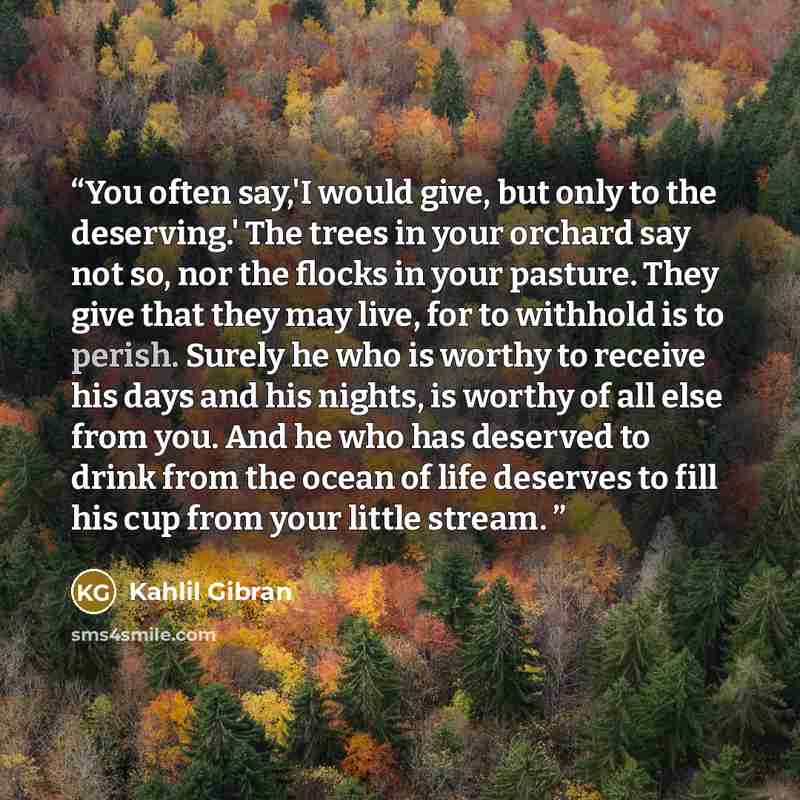 “You often say,'I would give, but only to the deserving.' The trees in your orchard say not so, nor the flocks in your pasture. They give that they may live, for to withhold is to perish. Surely he who is worthy to receive his days and his nights, is worthy of all else from you. And he who has…” quote by Kahlil Gibran