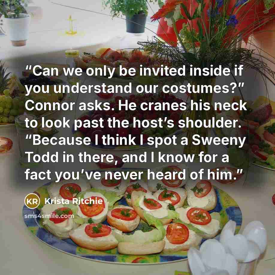 “Can we only be invited inside if you understand our costumes?” Connor asks. He cranes his neck to look past the host’s shoulder. “Because I think I spot a Sweeny Todd in there, and I know for a fact you’ve never heard of him.” quote by Krista Ritchie
