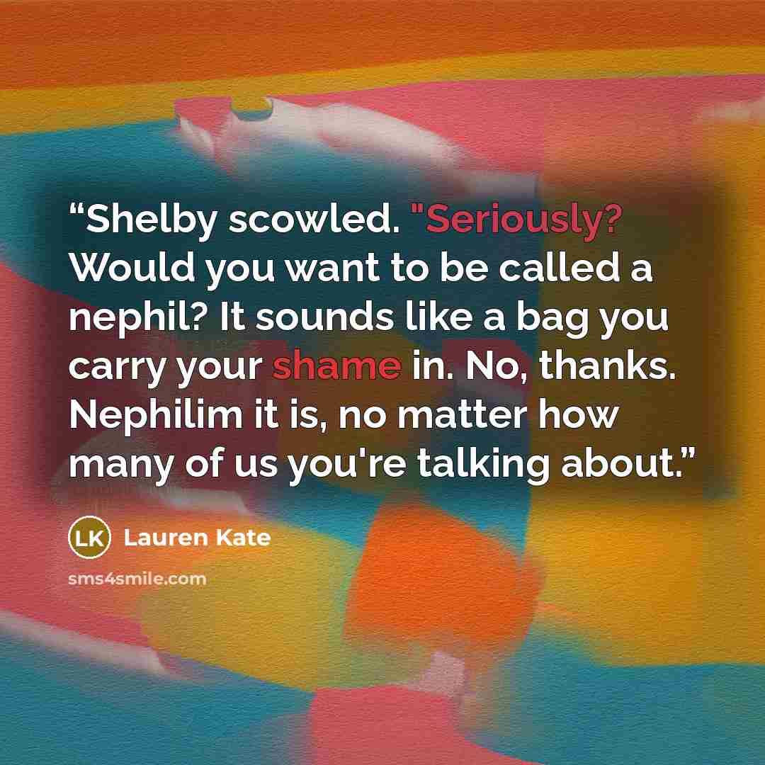 “Shelby scowled. "Seriously? Would you want to be called a nephil? It sounds like a bag you carry your shame in. No, thanks. Nephilim it is, no matter how many of us you're talking about.” quote by Lauren Kate