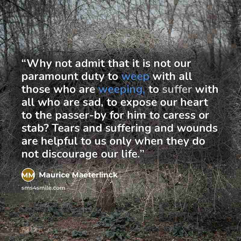 “Why not admit that it is not our paramount duty to weep with all those who are weeping, to suffer with all who are sad, to expose our heart to the passer-by for him to caress or stab? Tears and suffering and wounds are helpful to us only when they do not discourage our life.” quote by Maurice Maeterlinck