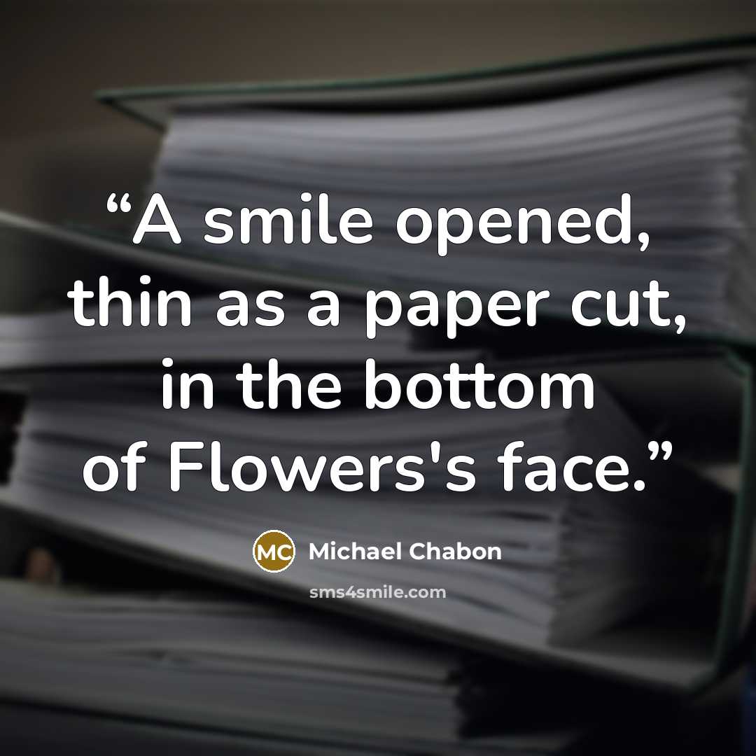 “A smile opened, thin as a paper cut, in the bottom of Flowers's face.” quote by Michael Chabon