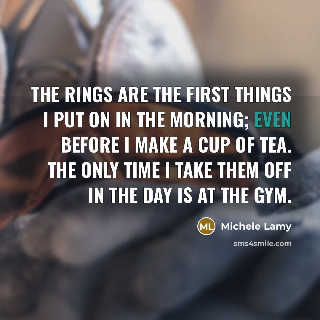 “The rings are the first things I put on in the morning; even before I make a cup of tea. The only time I take them off in the day is at the gym.” quote by Michele Lamy