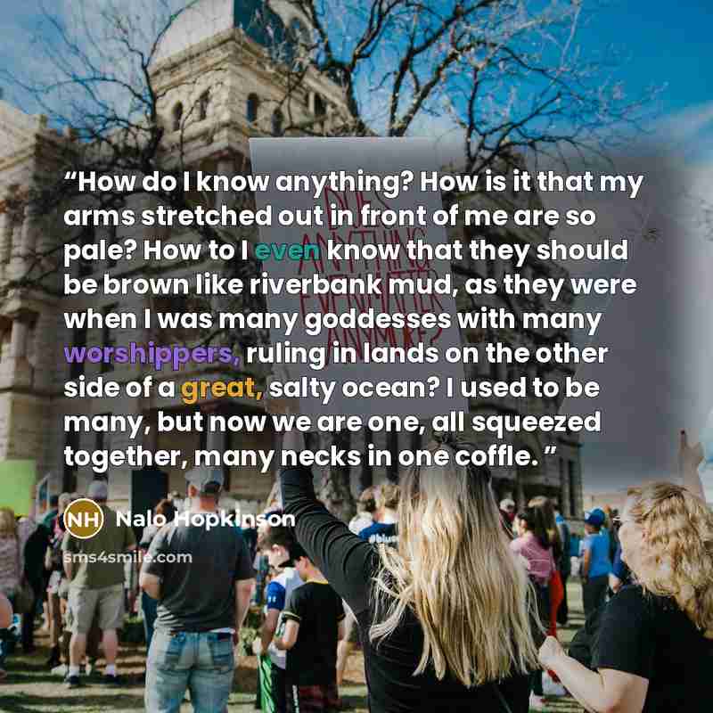 “How do I know anything? How is it that my arms stretched out in front of me are so pale? How to I even know that they should be brown like riverbank mud, as they were when I was many goddesses with many worshippers, ruling in lands on the other side of a great, salty ocean? I used to be many, but…” quote by Nalo Hopkinson