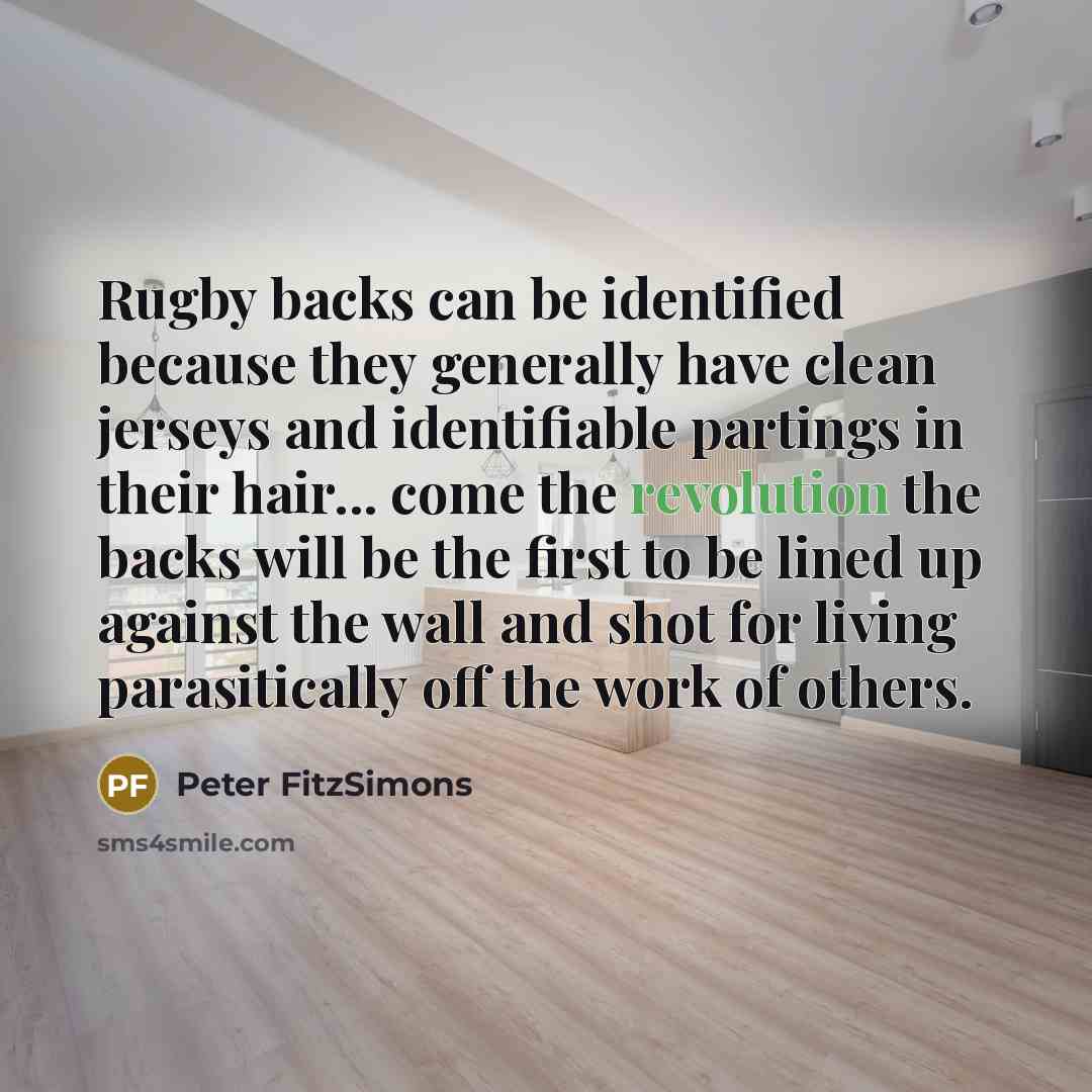 “Rugby backs can be identified because they generally have clean jerseys and identifiable partings in their hair... come the revolution the backs will be the first to be lined up against the wall and shot for living parasitically off the work of others.” quote by Peter FitzSimons