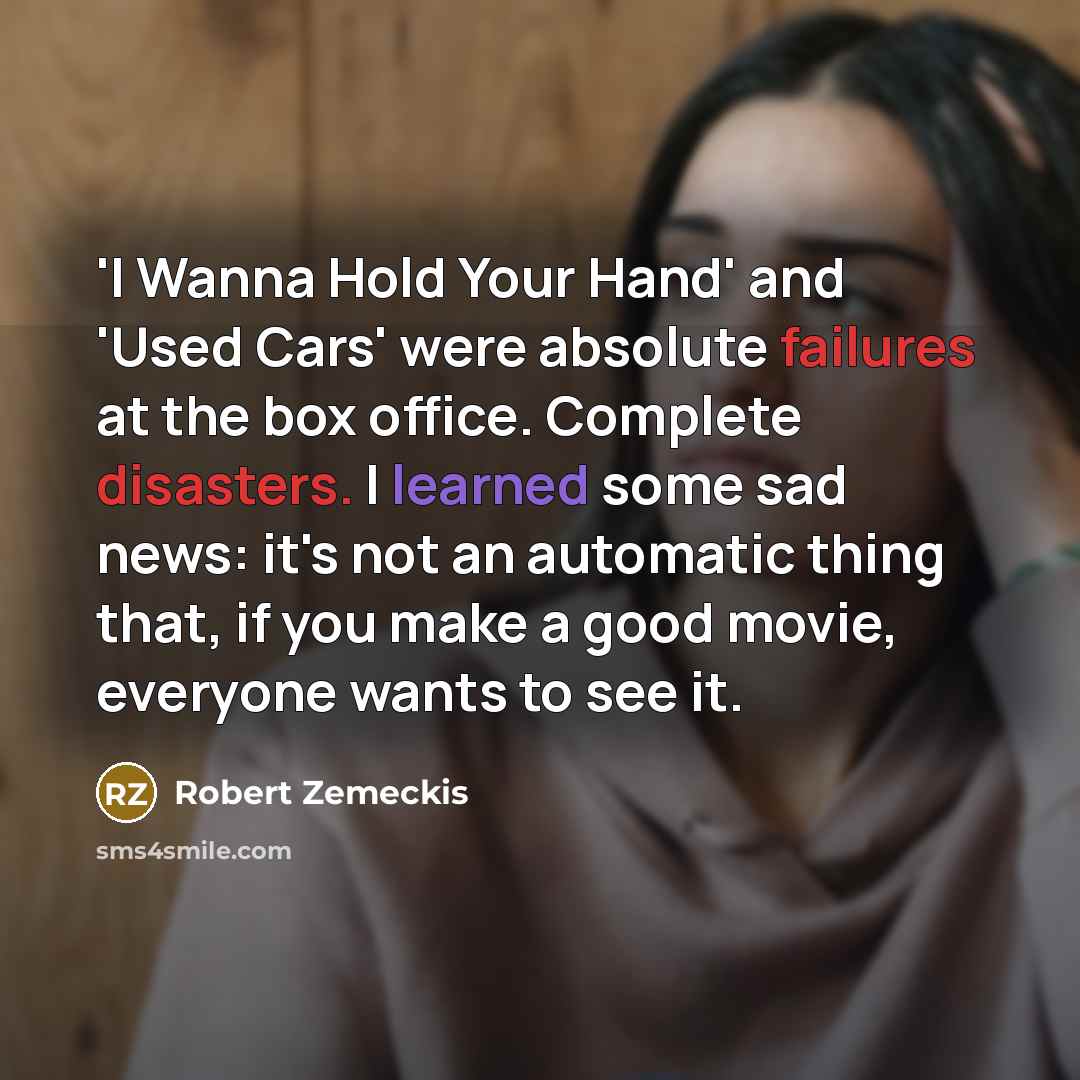 “'I Wanna Hold Your Hand' and 'Used Cars' were absolute failures at the box office. Complete disasters. I learned some sad news: it's not an automatic thing that, if you make a good movie, everyone wants to see it.” quote by Robert Zemeckis