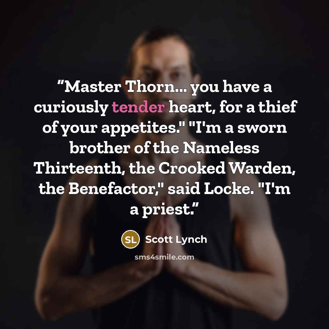 “Master Thorn... you have a curiously tender heart, for a thief of your appetites." "I'm a sworn brother of the Nameless Thirteenth, the Crooked Warden, the Benefactor," said Locke. "I'm a priest.” quote by Scott Lynch