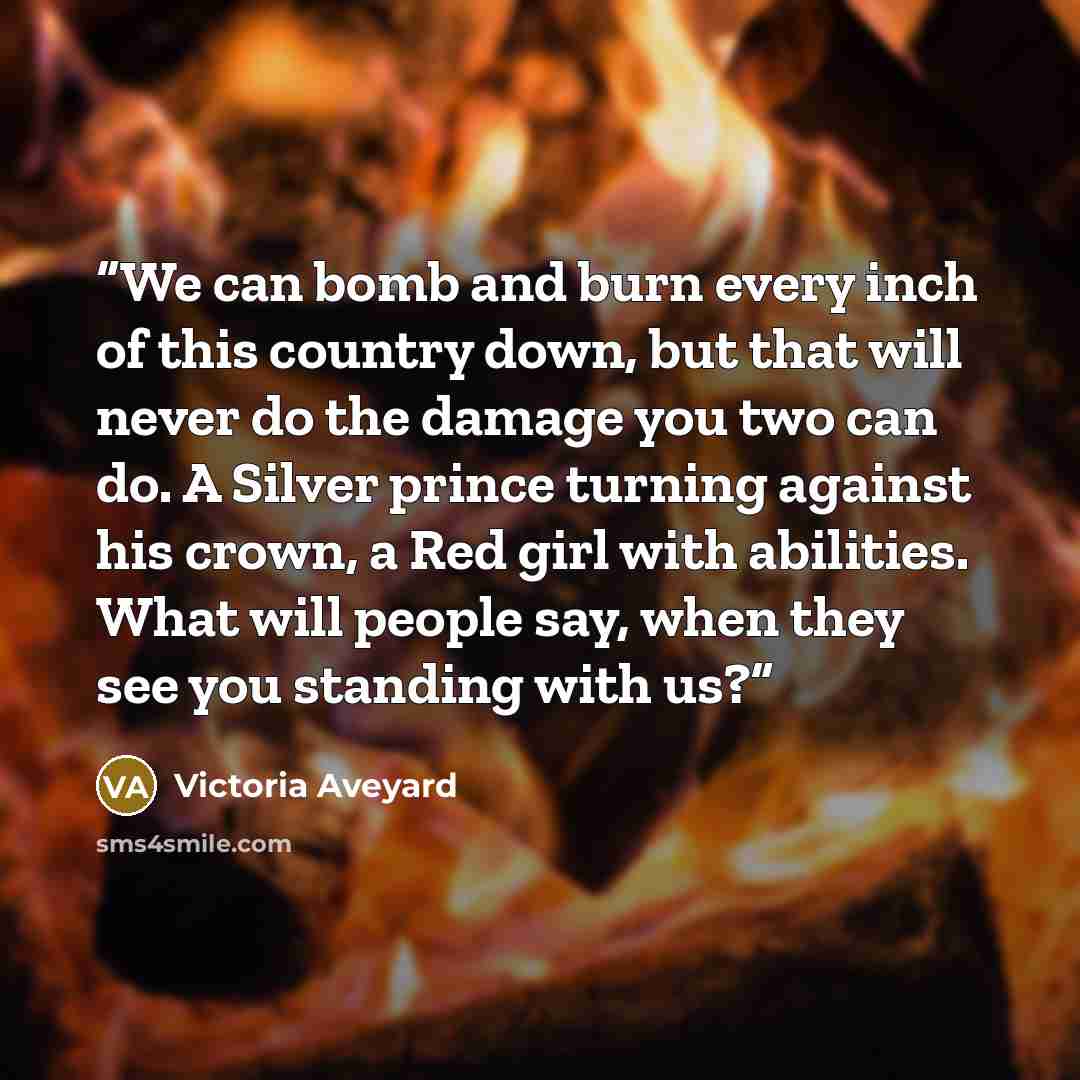 “We can bomb and burn every inch of this country down, but that will never do the damage you two can do. A Silver prince turning against his crown, a Red girl with abilities. What will people say, when they see you standing with us?” quote by Victoria Aveyard