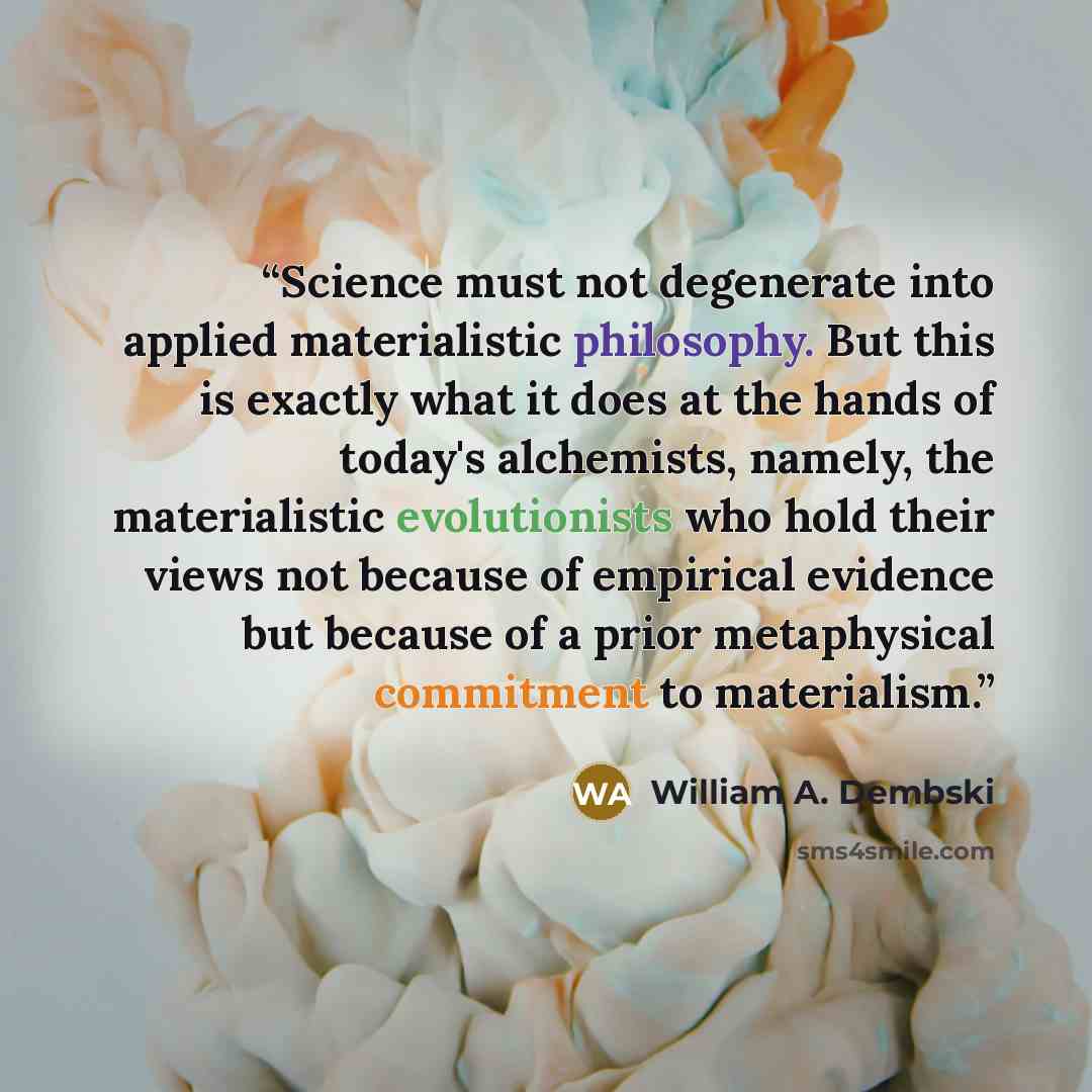 “Science must not degenerate into applied materialistic philosophy. But this is exactly what it does at the hands of today's alchemists, namely, the materialistic evolutionists who hold their views not because of empirical evidence but because of a prior metaphysical commitment to materialism.” quote by William A. Dembski