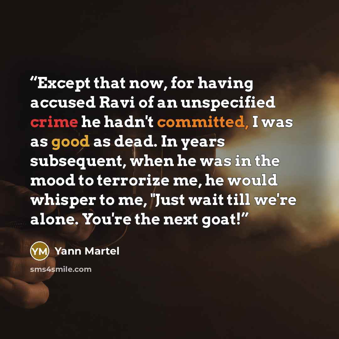“Except that now, for having accused Ravi of an unspecified crime he hadn't committed, I was as good as dead. In years subsequent, when he was in the mood to terrorize me, he would whisper to me, "Just wait till we're alone. You're the next goat!” quote by Yann Martel