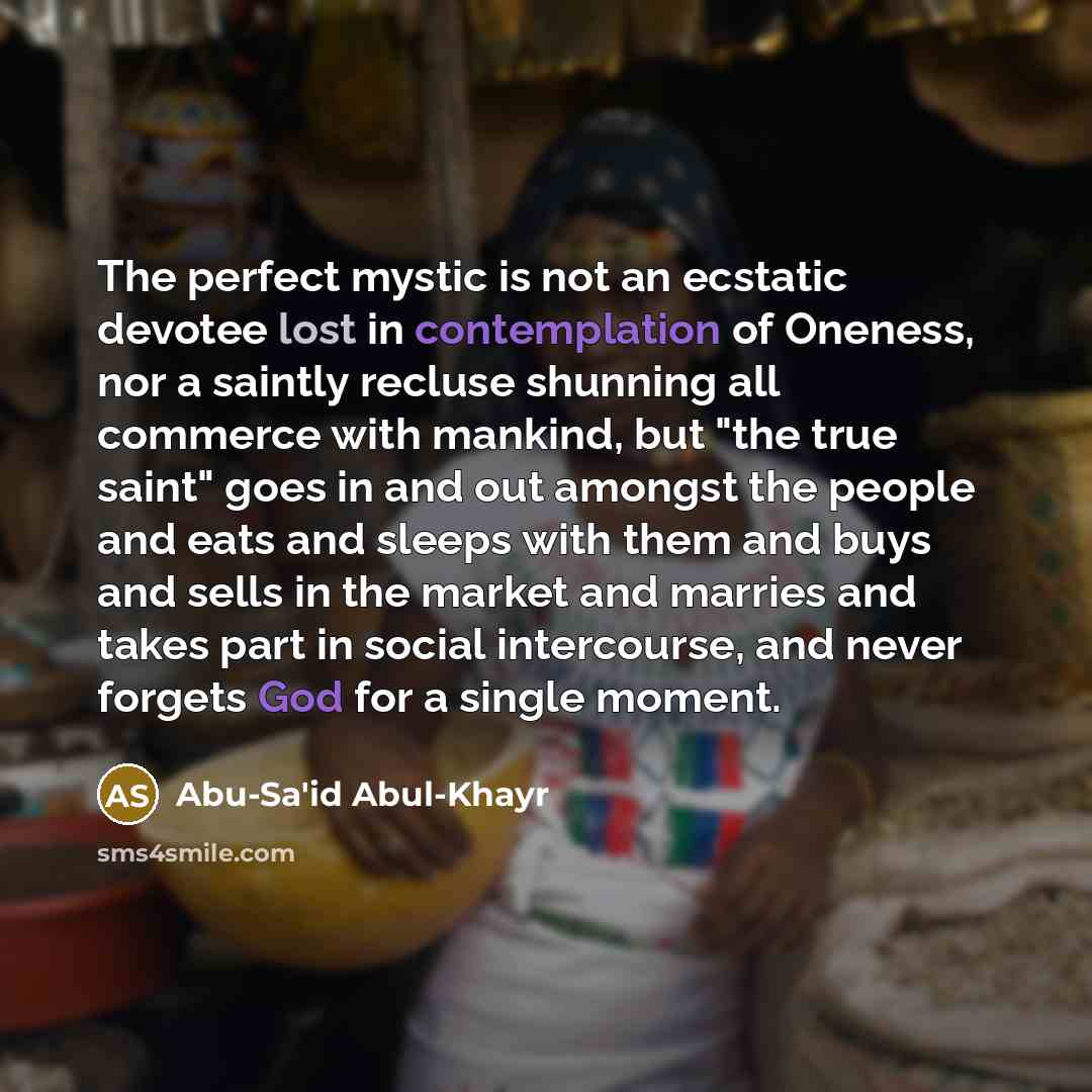 “The perfect mystic is not an ecstatic devotee lost in contemplation of Oneness, nor a saintly recluse shunning all commerce with mankind, but "the true saint" goes in and out amongst the people and eats and sleeps with them and buys and sells in the market and marries and takes part in social…” quote by Abu-Sa'id Abul-Khayr
