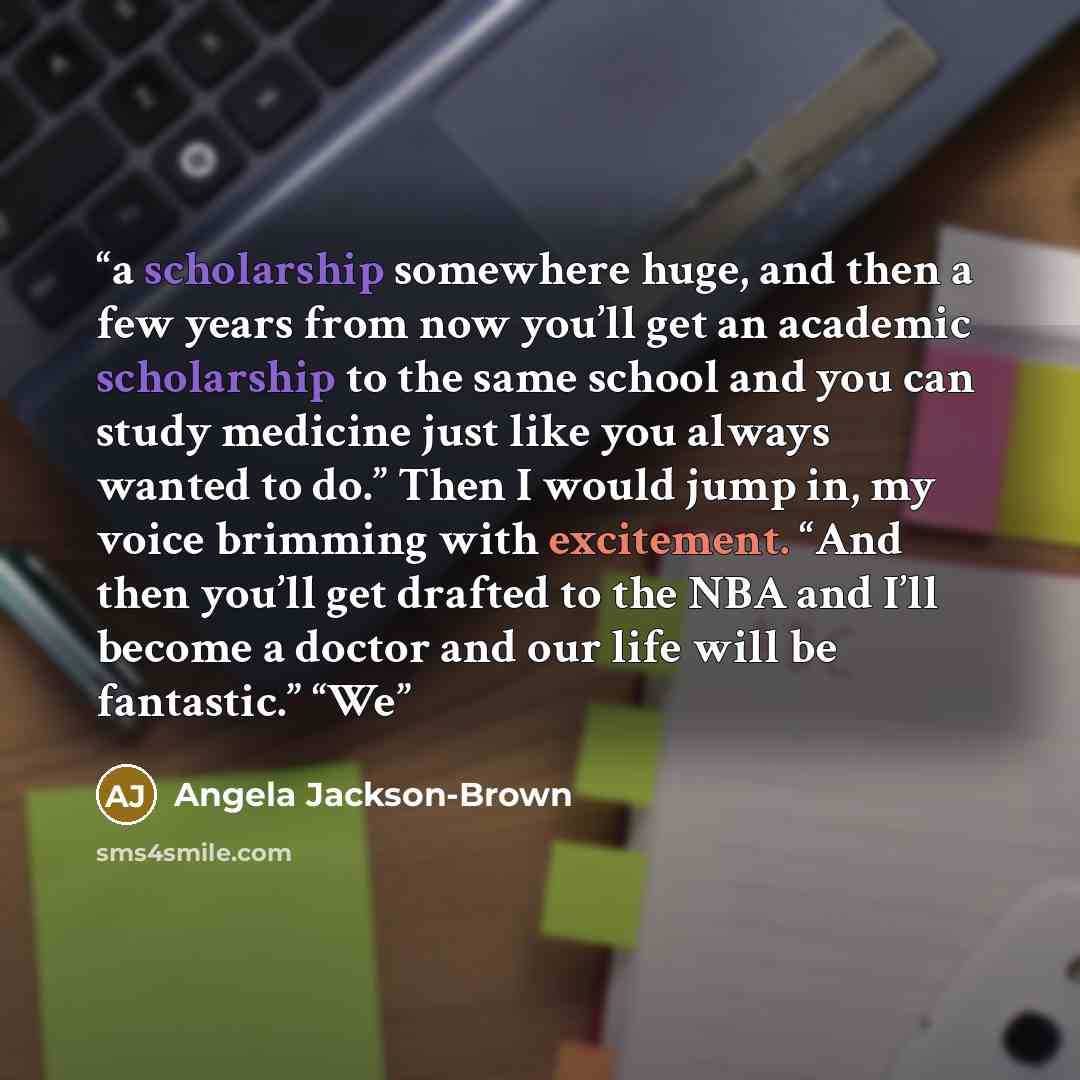 “a scholarship somewhere huge, and then a few years from now you’ll get an academic scholarship to the same school and you can study medicine just like you always wanted to do.” Then I would jump in, my voice brimming with excitement. “And then you’ll get drafted to the NBA and I’ll become a doctor…” quote by Angela Jackson-Brown