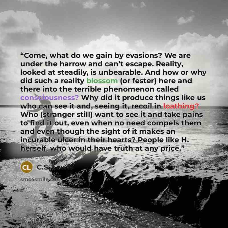 “Come, what do we gain by evasions? We are under the harrow and can’t escape. Reality, looked at steadily, is unbearable. And how or why did such a reality blossom (or fester) here and there into the terrible phenomenon called consciousness? Why did it produce things like us who can see it and…” quote by C.S. Lewis