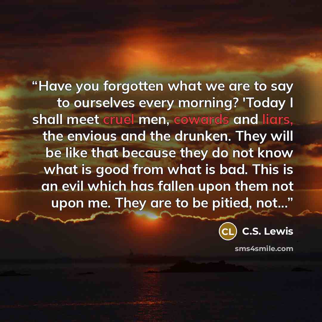 “Have you forgotten what we are to say to ourselves every morning? 'Today I shall meet cruel men, cowards and liars, the envious and the drunken. They will be like that because they do not know what is good from what is bad. This is an evil which has fallen upon them not upon me. They are to be…” quote by C.S. Lewis