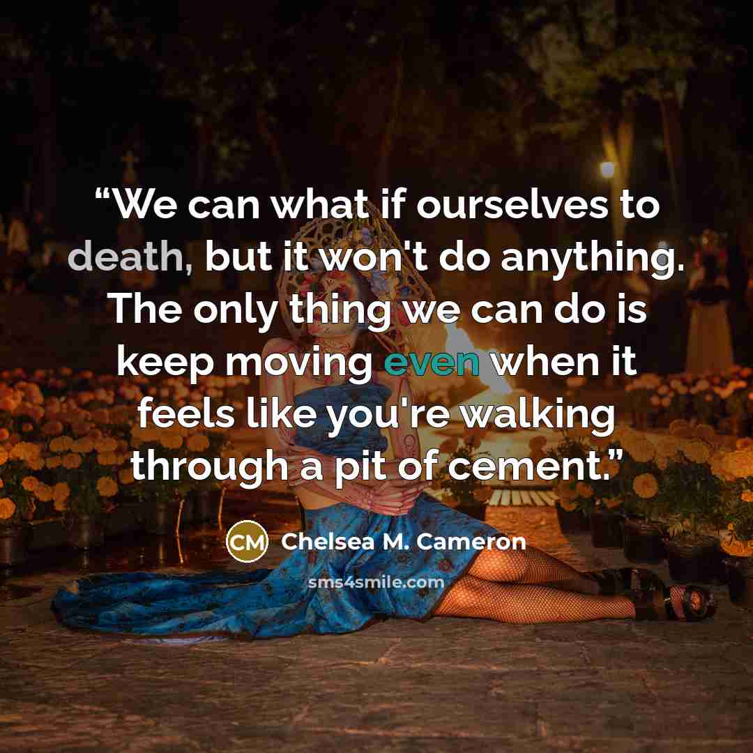 “We can what if ourselves to death, but it won't do anything. The only thing we can do is keep moving even when it feels like you're walking through a pit of cement.” quote by Chelsea M. Cameron