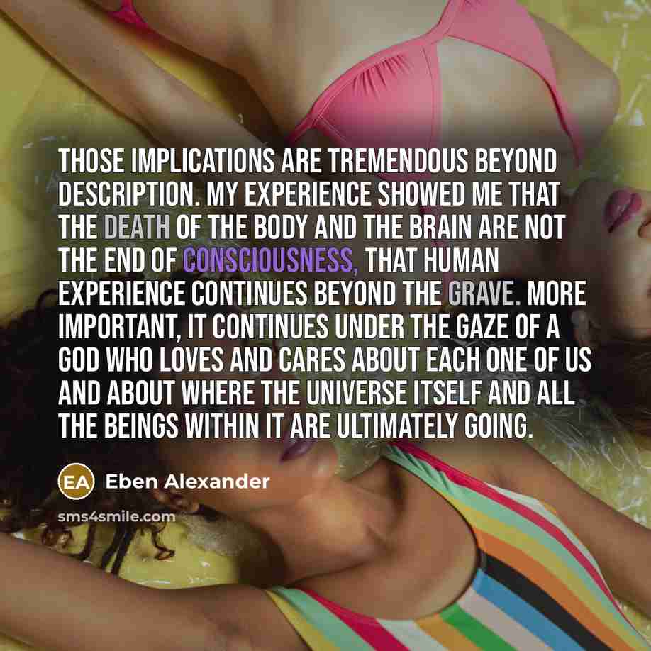 “Those implications are tremendous beyond description. My experience showed me that the death of the body and the brain are not the end of consciousness, that human experience continues beyond the grave. More important, it continues under the gaze of a God who loves and cares about each one of us…” quote by Eben Alexander