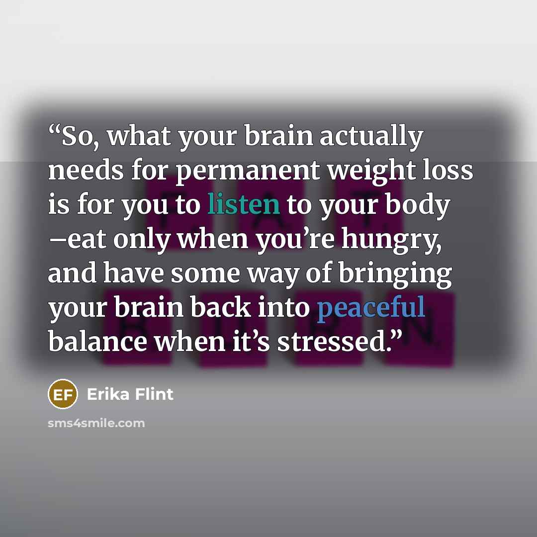 “So, what your brain actually needs for permanent weight loss is for you to listen to your body –eat only when you’re hungry, and have some way of bringing your brain back into peaceful balance when it’s stressed.” quote by Erika Flint