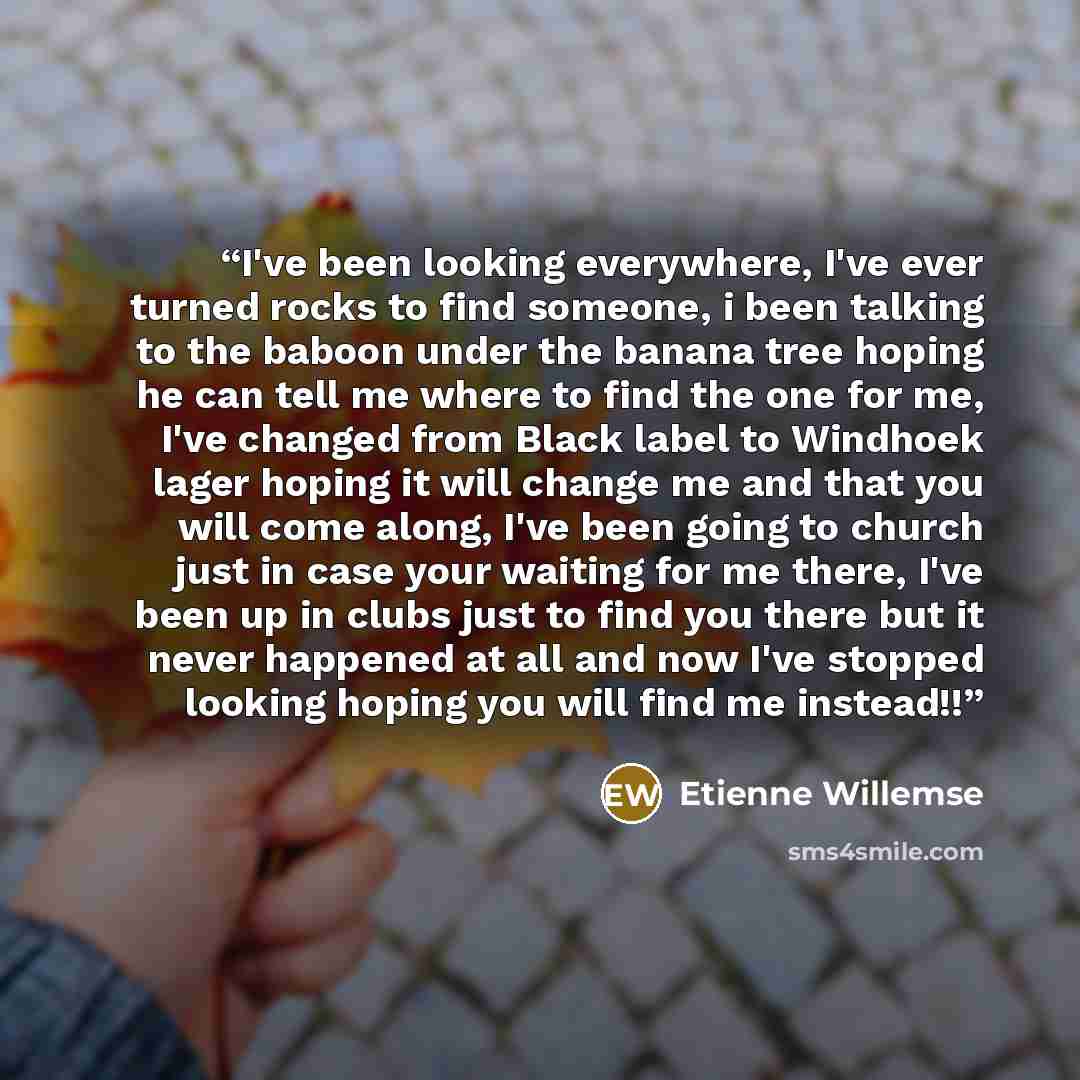 “I've been looking everywhere, I've ever turned rocks to find someone, i been talking to the baboon under the banana tree hoping he can tell me where to find the one for me, I've changed from Black label to Windhoek lager hoping it will change me and that you will come along, I've been going to…” quote by Etienne Willemse
