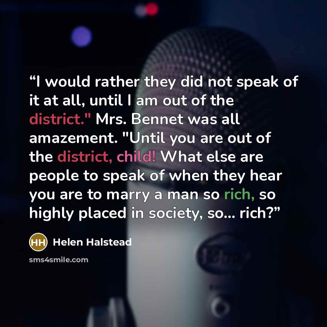 “I would rather they did not speak of it at all, until I am out of the district." Mrs. Bennet was all amazement. "Until you are out of the district, child! What else are people to speak of when they hear you are to marry a man so rich, so highly placed in society, so... rich?” quote by Helen Halstead