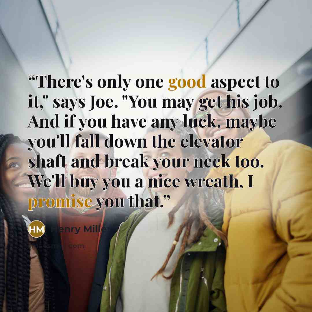 “There's only one good aspect to it," says Joe. "You may get his job. And if you have any luck, maybe you'll fall down the elevator shaft and break your neck too. We'll buy you a nice wreath, I promise you that.” quote by Henry Miller