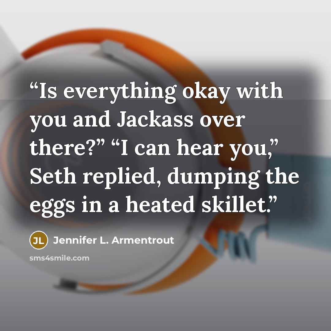 “Is everything okay with you and Jackass over there?” “I can hear you,” Seth replied, dumping the eggs in a heated skillet.” quote by Jennifer L. Armentrout
