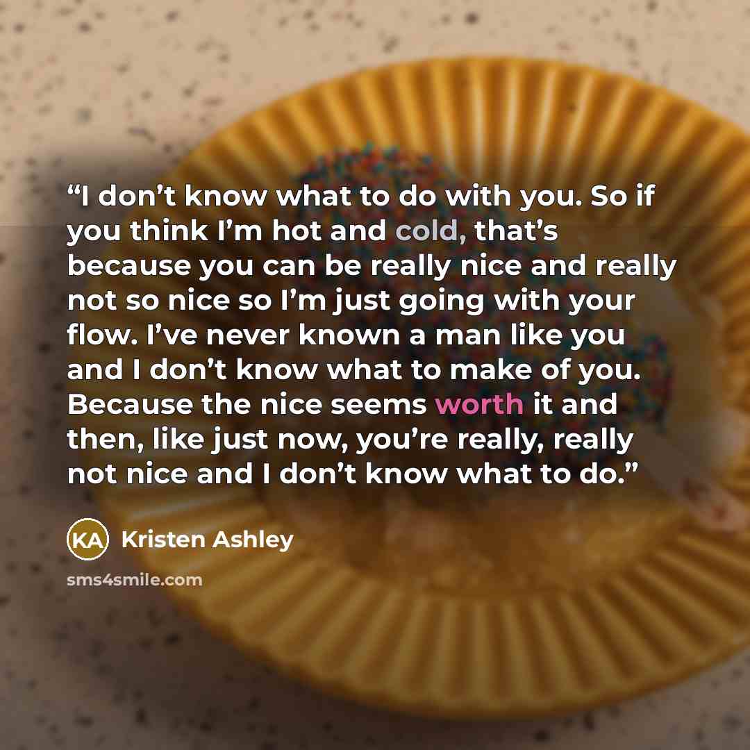 “I don’t know what to do with you. So if you think I’m hot and cold, that’s because you can be really nice and really not so nice so I’m just going with your flow. I’ve never known a man like you and I don’t know what to make of you. Because the nice seems worth it and then, like just now, you’re…” quote by Kristen Ashley